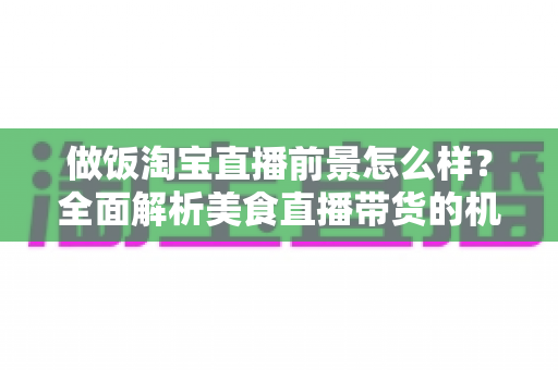 做饭淘宝直播前景怎么样?全面解析美食直播带货的机遇、挑战与赚钱之道 做饭淘宝直播前景怎么样?全面解析美食直播带货的机遇、挑战与赚钱之道
