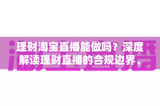 理财淘宝直播能做吗?深度解读理财直播的合规边界、内容方向与实战运营策略 理财淘宝直播能做吗?深度解读理财直播的合规边界、内容方向与实战运营策略