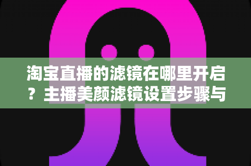 淘宝直播的滤镜在哪里开启?主播美颜滤镜设置步骤与技巧全解析 淘宝直播的滤镜在哪里开启?主播美颜滤镜设置步骤与技巧全解析