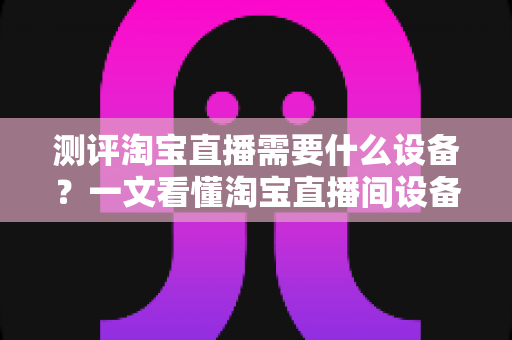测评淘宝直播需要什么设备？一文看懂淘宝直播间设备全套清单与选购指南
