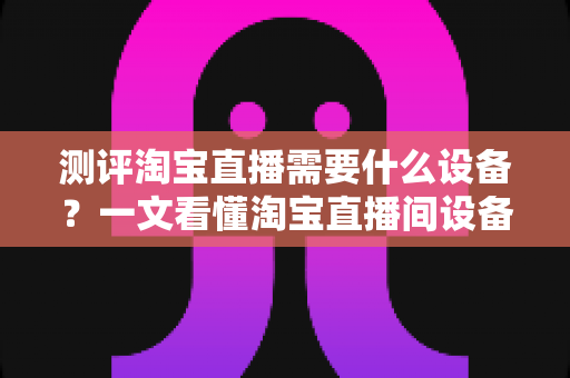 测评淘宝直播需要什么设备？一文看懂淘宝直播间设备全套清单与选购指南