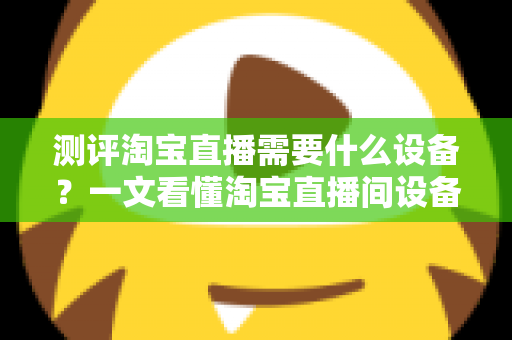 测评淘宝直播需要什么设备？一文看懂淘宝直播间设备全套清单与选购指南