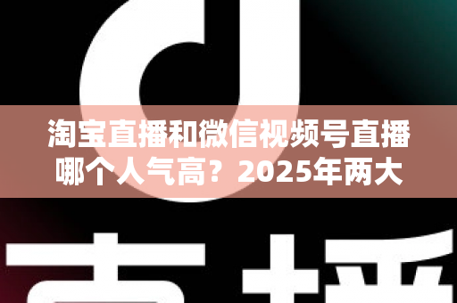 淘宝直播和微信视频号直播哪个人气高?2025年两大直播平台人气对比与选台指南 淘宝直播和微信视频号直播哪个人气高?2025年两大直播平台人气对比与选台指南