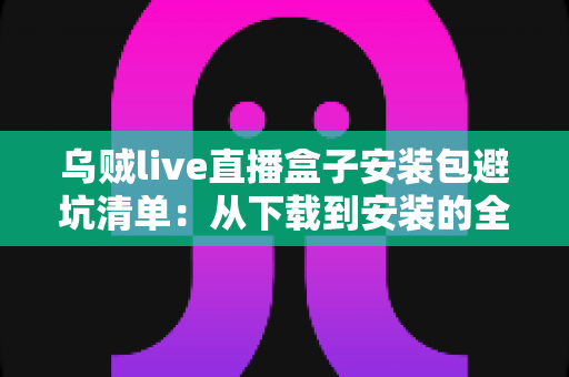 乌贼live直播盒子安装包避坑清单:从下载到安装的全流程安全指南 乌贼live直播盒子安装包避坑清单:从下载到安装的全流程安全指南