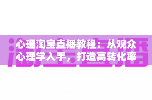 心理淘宝直播教程：从观众心理学入手，打造高转化率直播间的实战指南