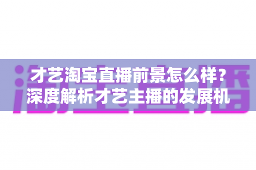 才艺淘宝直播前景怎么样?深度解析才艺主播的发展机遇与变现路径 才艺淘宝直播前景怎么样?深度解析才艺主播的发展机遇与变现路径