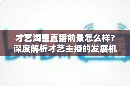 才艺淘宝直播前景怎么样?深度解析才艺主播的发展机遇与变现路径 才艺淘宝直播前景怎么样?深度解析才艺主播的发展机遇与变现路径