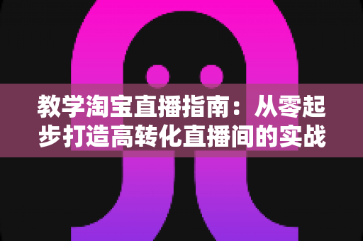教学淘宝直播指南:从零起步打造高转化直播间的实战全攻略 教学淘宝直播指南:从零起步打造高转化直播间的实战全攻略