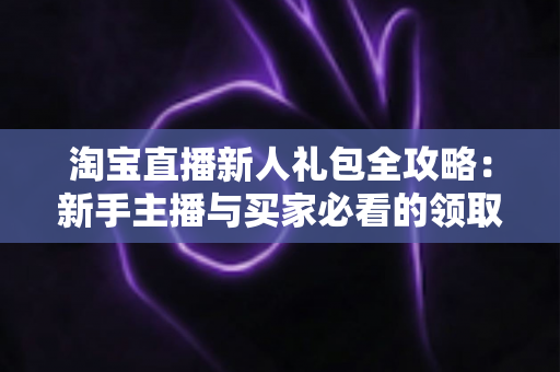 淘宝直播新人礼包全攻略:新手主播与买家必看的领取及使用指南 淘宝直播新人礼包全攻略:新手主播与买家必看的领取及使用指南