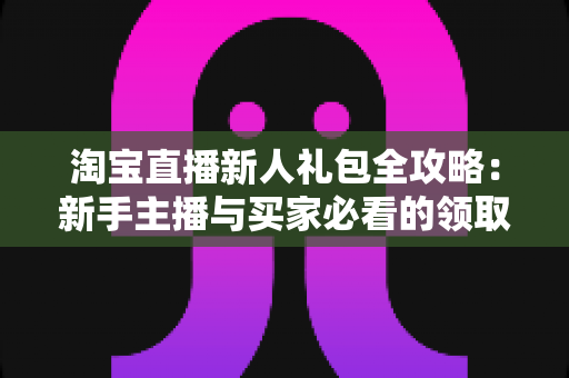 淘宝直播新人礼包全攻略:新手主播与买家必看的领取及使用指南 淘宝直播新人礼包全攻略:新手主播与买家必看的领取及使用指南