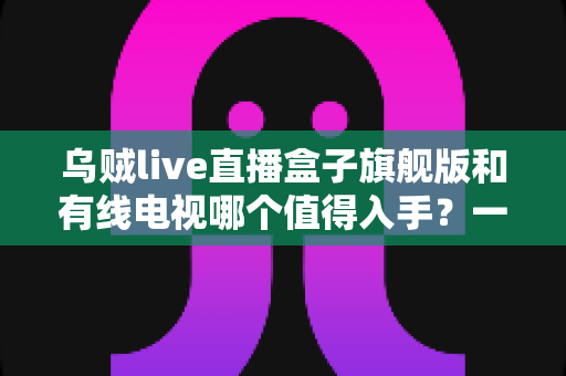 乌贼live直播盒子旗舰版和有线电视哪个值得入手?一篇看懂差异的实用选购指南 乌贼live直播盒子旗舰版和有线电视哪个值得入手?一篇看懂差异的实用选购指南