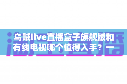 乌贼live直播盒子旗舰版和有线电视哪个值得入手?一篇看懂差异的实用选购指南 乌贼live直播盒子旗舰版和有线电视哪个值得入手?一篇看懂差异的实用选购指南