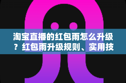 淘宝直播的红包雨怎么升级？红包雨升级规则、实用技巧与常见问题全攻略