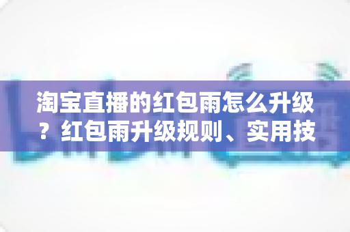 淘宝直播的红包雨怎么升级？红包雨升级规则、实用技巧与常见问题全攻略