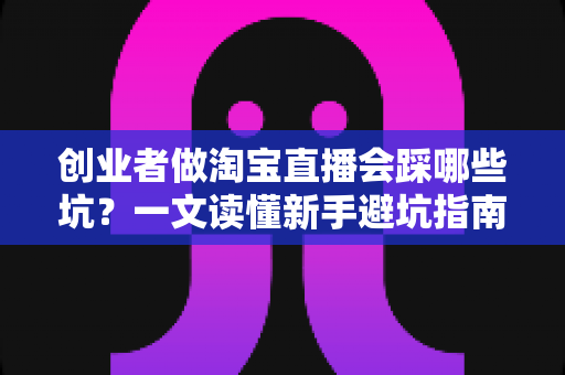 创业者做淘宝直播会踩哪些坑?一文读懂新手避坑指南,少走三年弯路 创业者做淘宝直播会踩哪些坑?一文读懂新手避坑指南,少走三年弯路