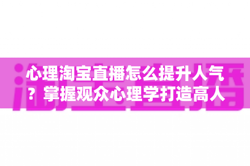 心理淘宝直播怎么提升人气？掌握观众心理学打造高人气直播间的实战指南