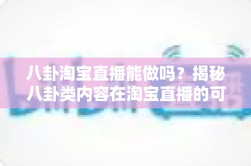 八卦淘宝直播能做吗?揭秘八卦类内容在淘宝直播的可行性、变现路径与实操避坑指南 八卦淘宝直播能做吗?揭秘八卦类内容在淘宝直播的可行性、变现路径与实操避坑指南