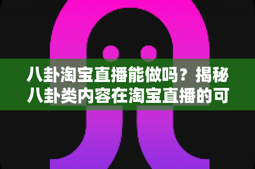 八卦淘宝直播能做吗?揭秘八卦类内容在淘宝直播的可行性、变现路径与实操避坑指南 八卦淘宝直播能做吗?揭秘八卦类内容在淘宝直播的可行性、变现路径与实操避坑指南