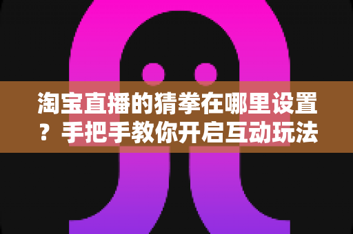 淘宝直播的猜拳在哪里设置？手把手教你开启互动玩法，快速提升直播间人气与转化