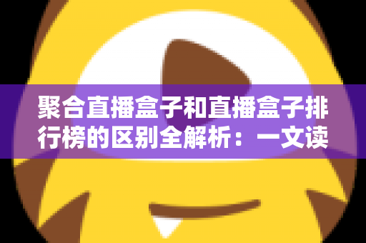 聚合直播盒子和直播盒子排行榜的区别全解析:一文读懂概念差异与选购思路 聚合直播盒子和直播盒子排行榜的区别全解析:一文读懂概念差异与选购思路