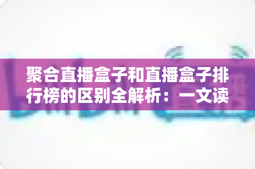 聚合直播盒子和直播盒子排行榜的区别全解析：一文读懂概念差异与选购思路
