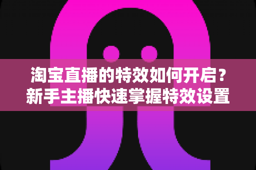 淘宝直播的特效如何开启?新手主播快速掌握特效设置全攻略 淘宝直播的特效如何开启?新手主播快速掌握特效设置全攻略