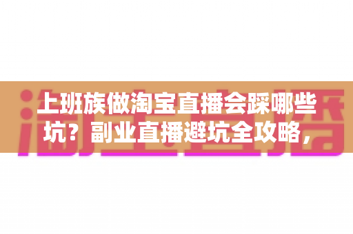 上班族做淘宝直播会踩哪些坑？副业直播避坑全攻略，帮你少走三年弯路