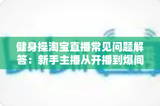 健身操淘宝直播常见问题解答：新手主播从开播到爆间的全方位运营指南