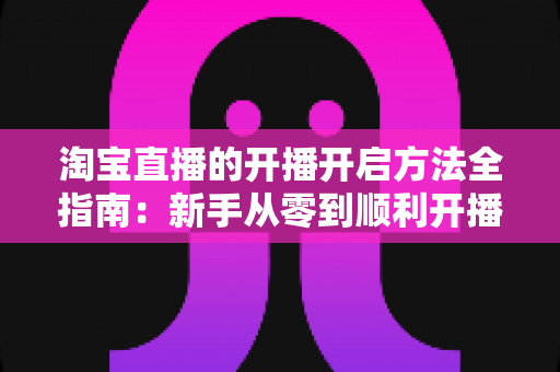 淘宝直播的开播开启方法全指南：新手从零到顺利开播的完整教程