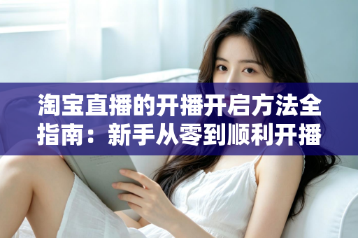 淘宝直播的开播开启方法全指南：新手从零到顺利开播的完整教程