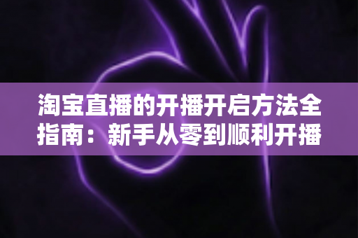 淘宝直播的开播开启方法全指南：新手从零到顺利开播的完整教程