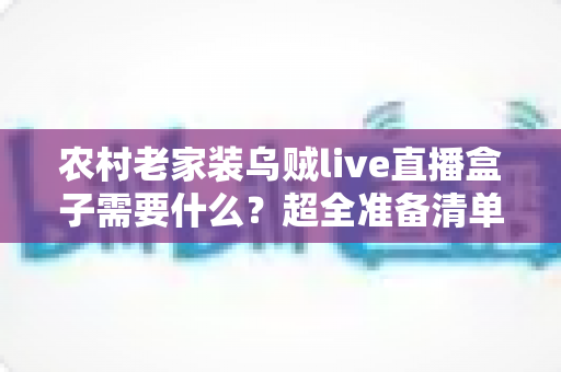 农村老家装乌贼live直播盒子需要什么？超全准备清单与安装避坑指南一次讲清