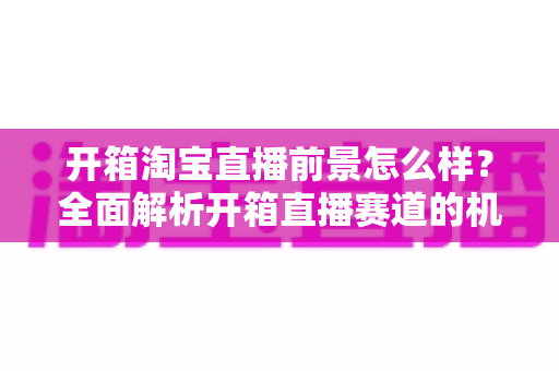 开箱淘宝直播前景怎么样?全面解析开箱直播赛道的机遇、挑战与变现路径 开箱淘宝直播前景怎么样?全面解析开箱直播赛道的机遇、挑战与变现路径