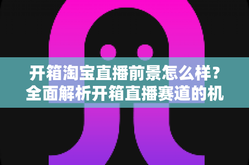 开箱淘宝直播前景怎么样?全面解析开箱直播赛道的机遇、挑战与变现路径 开箱淘宝直播前景怎么样?全面解析开箱直播赛道的机遇、挑战与变现路径