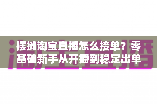 摆摊淘宝直播怎么接单？零基础新手从开播到稳定出单的全流程实战指南