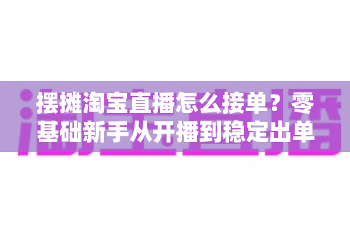 摆摊淘宝直播怎么接单？零基础新手从开播到稳定出单的全流程实战指南