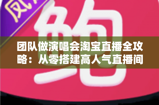 团队做演唱会淘宝直播全攻略：从零搭建高人气直播间的实战指南