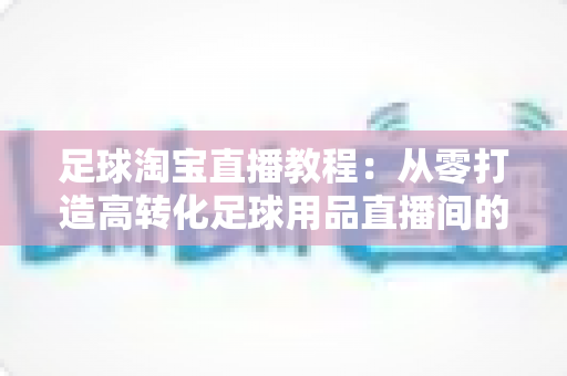 足球淘宝直播教程：从零打造高转化足球用品直播间的实战指南