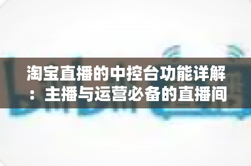 淘宝直播的中控台功能详解:主播与运营必备的直播间管理实战指南 淘宝直播的中控台功能详解:主播与运营必备的直播间管理实战指南