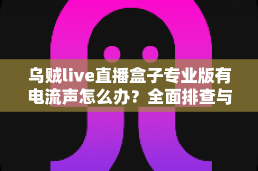 乌贼live直播盒子专业版有电流声怎么办？全面排查与解决方案指南