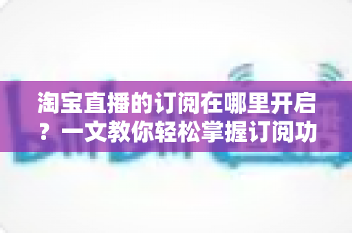 淘宝直播的订阅在哪里开启?一文教你轻松掌握订阅功能的完整使用指南 淘宝直播的订阅在哪里开启?一文教你轻松掌握订阅功能的完整使用指南