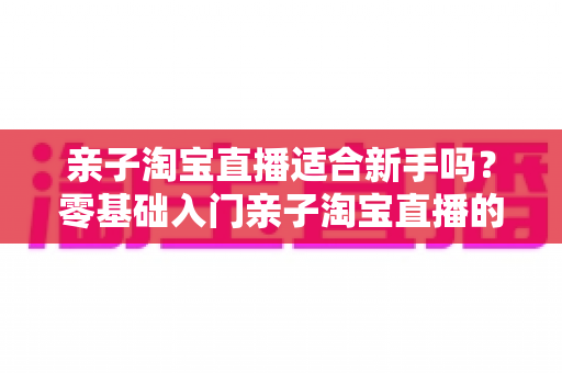 亲子淘宝直播适合新手吗?零基础入门亲子淘宝直播的全面指南与实战建议 亲子淘宝直播适合新手吗?零基础入门亲子淘宝直播的全面指南与实战建议