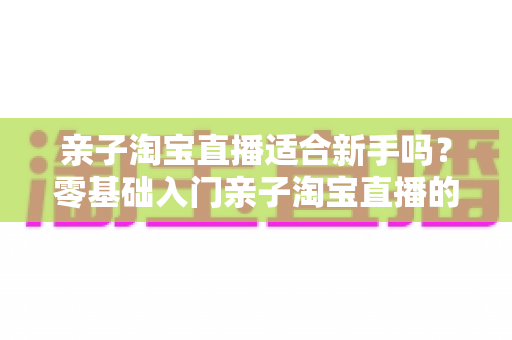 亲子淘宝直播适合新手吗?零基础入门亲子淘宝直播的全面指南与实战建议 亲子淘宝直播适合新手吗?零基础入门亲子淘宝直播的全面指南与实战建议