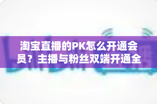 淘宝直播的PK怎么开通会员?主播与粉丝双端开通全流程指南及运营实战攻略 淘宝直播的PK怎么开通会员?主播与粉丝双端开通全流程指南及运营实战攻略