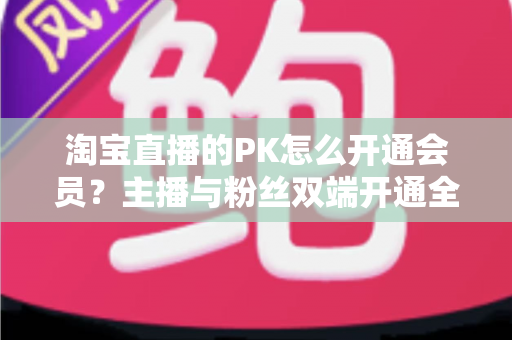 淘宝直播的PK怎么开通会员?主播与粉丝双端开通全流程指南及运营实战攻略 淘宝直播的PK怎么开通会员?主播与粉丝双端开通全流程指南及运营实战攻略