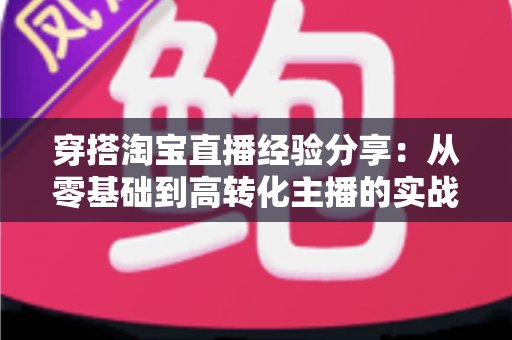 穿搭淘宝直播经验分享:从零基础到高转化主播的实战指南与技巧全解析 穿搭淘宝直播经验分享:从零基础到高转化主播的实战指南与技巧全解析