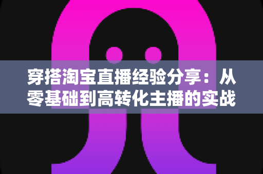 穿搭淘宝直播经验分享:从零基础到高转化主播的实战指南与技巧全解析 穿搭淘宝直播经验分享:从零基础到高转化主播的实战指南与技巧全解析