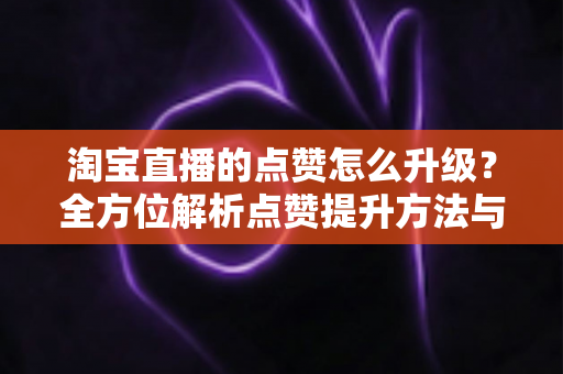 淘宝直播的点赞怎么升级？全方位解析点赞提升方法与实战技巧