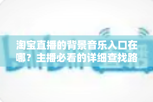 淘宝直播的背景音乐入口在哪?主播必看的详细查找路径与使用全攻略 淘宝直播的背景音乐入口在哪?主播必看的详细查找路径与使用全攻略