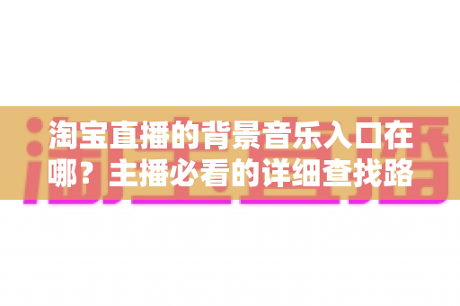 淘宝直播的背景音乐入口在哪？主播必看的详细查找路径与使用全攻略